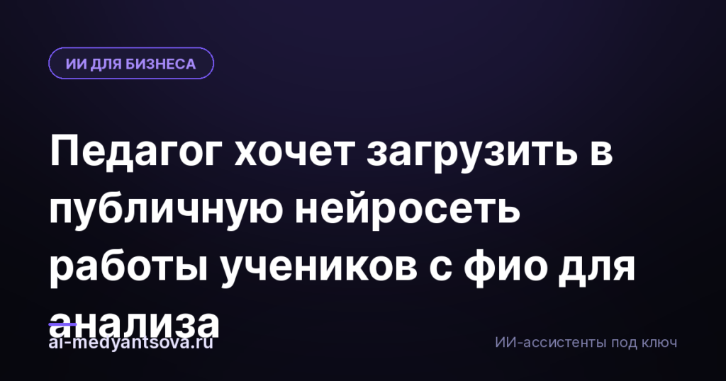 Педагог хочет загрузить в публичную нейросеть работы учеников с фио для анализа